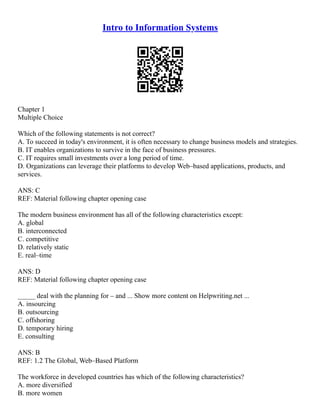 Intro to Information Systems
Chapter 1
Multiple Choice
Which of the following statements is not correct?
A. To succeed in today's environment, it is often necessary to change business models and strategies.
B. IT enables organizations to survive in the face of business pressures.
C. IT requires small investments over a long period of time.
D. Organizations can leverage their platforms to develop Web–based applications, products, and
services.
ANS: C
REF: Material following chapter opening case
The modern business environment has all of the following characteristics except:
A. global
B. interconnected
C. competitive
D. relatively static
E. real–time
ANS: D
REF: Material following chapter opening case
_____ deal with the planning for – and ... Show more content on Helpwriting.net ...
A. insourcing
B. outsourcing
C. offshoring
D. temporary hiring
E. consulting
ANS: B
REF: 1.2 The Global, Web–Based Platform
The workforce in developed countries has which of the following characteristics?
A. more diversified
B. more women
 