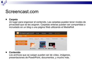 Screencast.com Carpeta Un lugar para organizar el contenido. Las carpetas pueden tener niveles de privacidad que se les asignen. Carpetas enteras pueden ser compartidas o incrustado en un blog o una página Web utilizando el MediaRoll Contenido Los archivos que se cargan pueden ser de vídeo, imágenes, presentaciones de PowerPoint, documentos, y mucho más. 