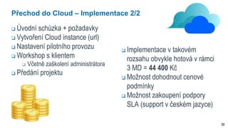 33
Přechod do Cloud – Implementace 2/2
 Úvodní schůzka + požadavky
 Vytvoření Cloud instance (url)
 Nastavení pilotního provozu
 Workshop s klientem
 Včetně zaškolení administrátora
 Předání projektu
 Implementace v takovém
rozsahu obvykle hotová v rámci
3 MD = 44 400 Kč
 Možnost dohodnout cenové
podmínky
 Možnost zakoupení podpory
SLA (support v českém jazyce)
 