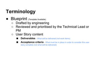 ● Blueprint (Template Available)
○ Drafted by engineering
○ Reviewed and prioritised by the Technical Lead or
PM
○ User Story content
■ Deliverables - What will be delivered (not work items)
■ Acceptance criteria - What must be in place in order to consider this user
story complete (not what will be delivered)
Terminology
 