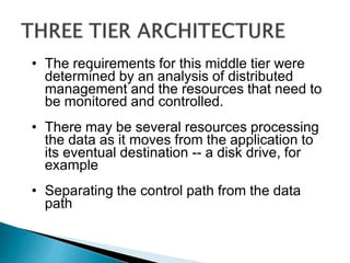 • The requirements for this middle tier were
determined by an analysis of distributed
management and the resources that need to
be monitored and controlled.
• There may be several resources processing
the data as it moves from the application to
its eventual destination -- a disk drive, for
example
• Separating the control path from the data
path
 