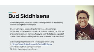 Bud Siddhisena
E: bud@topsteptrader.com , bud@geekaholic.org
L: https://www.linkedin.com/in/budsiddhisena
GH: https://github.com/geekaholic
BL: http://www.geekaholic.org
Platform Engineer, TopStepTrader - Funding traders to trade safely
without risking their own capital!
Enjoys working on ideas with potential for positive change.
Encouraged to think of functionality in a deeper realm of UX. 22+ yrs
of experience at many startups. Ready to contribute to any aspect of
product life-cycle and willing to learn what is needed to accomplish it.
 