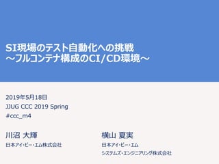SI現場のテスト自動化への挑戦
〜フルコンテナ構成のCI/CD環境〜
2019年5月18日
JJUG CCC 2019 Spring
#ccc_m4
川沼 大輝
日本アイ・ビー・エム株式会社
横山 夏実
日本アイ・ビー・エム
システムズ・エンジニアリング株式会社
 