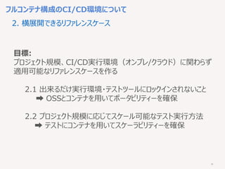 35
フルコンテナ構成のCI/CD環境について
2. 横展開できるリファレンスケース
目標:
プロジェクト規模、CI/CD実行環境（オンプレ/クラウド）に関わらず
適用可能なリファレンスケースを作る
2.1 出来るだけ実行環境・テストツールにロックインされないこと
➡︎ OSSとコンテナを用いてポータビリティーを確保
2.2 プロジェクト規模に応じてスケール可能なテスト実行方法
➡︎ テストにコンテナを用いてスケーラビリティーを確保
 