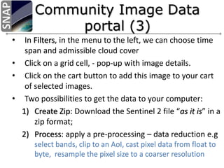 • In Filters, in the menu to the left, we can choose time
span and admissible cloud cover
• Click on a grid cell, - pop-up with image details.
• Click on the cart button to add this image to your cart
of selected images.
• Two possibilities to get the data to your computer:
1) Create Zip: Download the Sentinel 2 file “as it is” in a
zip format;
2) Process: apply a pre-processing – data reduction e.g
select bands, clip to an AoI, cast pixel data from float to
byte, resample the pixel size to a coarser resolution
 
