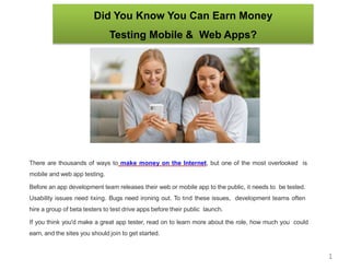 Did You Know You Can Earn Money
Testing Mobile & Web Apps?
There are thousands of ways to make money on the Internet, but one of the most overlooked is
mobile and web app testing.
Before an app development team releases their web or mobile app to the public, it needs to be tested.
Usability issues need ﬁxing. Bugs need ironing out. To ﬁnd these issues, development teams often
hire a group of beta testers to test drive apps before their public launch.
If you think you'd make a great app tester, read on to learn more about the role, how much you could
earn, and the sites you should join to get started.
What Does an App TestInvolve?
1
 