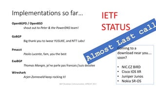 Implementations	so	far…
OpenBGPD /	OpenBSD
shout	out	to	Peter	&	the	PowerDNS team!
GoBGP
Big	thank	you	to	Iwase	YUSUKE,	and	NTT	Labs!
Pmacct
Paolo	Lucente,	fam,	you	the	best
ExaBGP
Thomas	Mangin, je’ne parle pas	francais j’suis desolee
Wireshark
Arjen	Zonneveld	keep	rocking	it!
BGP	Shutdown	Communication,	APRICOT	2017
IETF	
STATUS
Coming	to	a	
download	near	you….	
soon?
• NIC.CZ	BIRD
• Cisco	IOS	XR
• Juniper	Junos
• Nokia	SR-OS
 