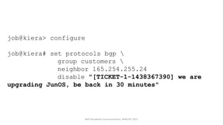 job@kiera> configure
job@kiera# set protocols bgp 
group customers 
neighbor 165.254.255.24
disable "[TICKET-1-1438367390] we are
upgrading JunOS, be back in 30 minutes"
BGP	Shutdown	Communication,	APRICOT	2017
 