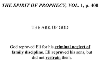 THE SPIRIT OF PROPHECY, VOL.  1, p. 400 THE ARK OF GOD God reproved Eli for his  criminal neglect of family discipline . Eli  reproved  his sons, but did not  restrain  them. 