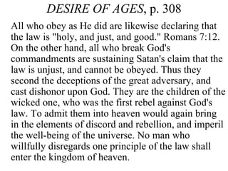 DESIRE OF AGES , p. 308 All who obey as He did are likewise declaring that the law is &quot;holy, and just, and good.&quot; Romans 7:12. On the other hand, all who break God's commandments are sustaining Satan's claim that the law is unjust, and cannot be obeyed. Thus they second the deceptions of the great adversary, and cast dishonor upon God. They are the children of the wicked one, who was the first rebel against God's law. To admit them into heaven would again bring in the elements of discord and rebellion, and imperil the well-being of the universe. No man who willfully disregards one principle of the law shall enter the kingdom of heaven.  
