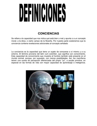 CONCIENCIAS
Se refiere a la capacidad que nos indica qué está bien o mal y apunta o a un concepto
moral, a la ética, o cierto campo de la filosofía. Por nuestra parte sostenemos que la
conciencia contiene revelaciones adicionales al concepto señalado
La conciencia es la capacidad que tiene un sujeto de conocerse a sí mismo y a su
entorno. El término proviene del latín cum scientĭan, que significa con conocimiento.
Esta capacidad de conocimiento que muestra el hombre también está presente en el
mundo animal, aunque, por supuesto, con menos posibilidades. Así, los mamíferos
tienen una suerte de percepción diferenciada del propio "yo", a escala primitiva, en
especial en las formas de vida con mayor capacidad de aprendizaje e inteligencia.
 