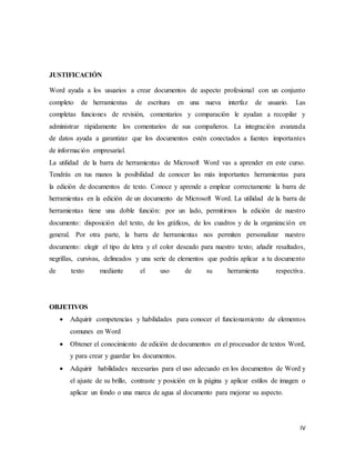IV
JUSTIFICACIÓN
Word ayuda a los usuarios a crear documentos de aspecto profesional con un conjunto
completo de herramientas de escritura en una nueva interfaz de usuario. Las
completas funciones de revisión, comentarios y comparación le ayudan a recopilar y
administrar rápidamente los comentarios de sus compañeros. La integración avanzada
de datos ayuda a garantizar que los documentos estén conectados a fuentes importantes
de información empresarial.
La utilidad de la barra de herramientas de Microsoft Word vas a aprender en este curso.
Tendrás en tus manos la posibilidad de conocer las más importantes herramientas para
la edición de documentos de texto. Conoce y aprende a emplear correctamente la barra de
herramientas en la edición de un documento de Microsoft Word. La utilidad de la barra de
herramientas tiene una doble función: por un lado, permitirnos la edición de nuestro
documento: disposición del texto, de los gráficos, de los cuadros y de la organización en
general. Por otra parte, la barra de herramientas nos permiten personalizar nuestro
documento: elegir el tipo de letra y el color deseado para nuestro texto; añadir resaltados,
negrillas, cursivas, delineados y una serie de elementos que podrás aplicar a tu documento
de texto mediante el uso de su herramienta respectiva.
OBJETIVOS
 Adquirir competencias y habilidades para conocer el funcionamiento de elementos
comunes en Word
 Obtener el conocimiento de edición de documentos en el procesador de textos Word,
y para crear y guardar los documentos.
 Adquirir habilidades necesarias para el uso adecuado en los documentos de Word y
el ajuste de su brillo, contraste y posición en la página y aplicar estilos de imagen o
aplicar un fondo o una marca de agua al documento para mejorar su aspecto.
 