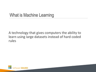 What is Machine Learning
A technology that gives computers the ability to
learn using large datasets instead of hard coded
rules
 