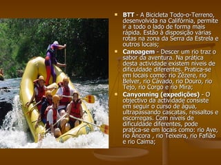 BTT  - A Bicicleta Todo-o-Terreno, desenvolvida na Califórnia, permite ir a todo o lado de forma mais rápida. Estão à disposição várias rotas na zona da Serra da Estrela e outros locais;  Canoagem  - Descer um rio traz o sabor da aventura. Na prática desta actividade existem níveis de dificuldade diferentes. Pratica-se em locais como: rio Zêzere, rio Belver, rio Cávado, rio Douro, rio Tejo, rio Corgo e rio Mira;  Canyonning (expedições)  - O objectivo da actividade consiste em seguir o curso de água, ultrapassando cascatas, ressaltos e escorregas. Com níveis de dificuldade diferentes, pode pratica-se em locais como: rio Ave, rio Âncora , rio Teixeira, rio Fafião e rio Caima;  