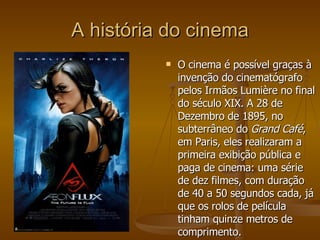 A história do cinema O cinema é possível graças à invenção do cinematógrafo pelos Irmãos Lumière no final do século XIX. A 28 de Dezembro de 1895, no subterrâneo do  Grand Café , em Paris, eles realizaram a primeira exibição pública e paga de cinema: uma série de dez filmes, com duração de 40 a 50 segundos cada, já que os rolos de película tinham quinze metros de comprimento.  