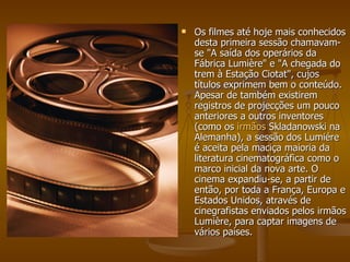 Os filmes até hoje mais conhecidos desta primeira sessão chamavam-se &quot;A saída dos operários da Fábrica Lumière&quot; e &quot;A chegada do trem à Estação Ciotat&quot;, cujos títulos exprimem bem o conteúdo. Apesar de também existirem registros de projecções um pouco anteriores a outros inventores (como os  irmãos  Skladanowski  na Alemanha), a sessão dos Lumiére é aceita pela maciça maioria da literatura cinematográfica como o marco inicial da nova arte. O cinema expandiu-se, a partir de então, por toda a França, Europa e Estados Unidos, através de cinegrafistas enviados pelos irmãos Lumière, para captar imagens de vários países. 
