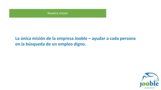 Nuestra misión
La única misión de la empresa Jooble – ayudar a cada persona
en la búsqueda de un empleo digno.
 