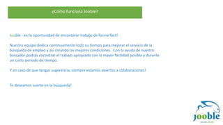 ¿Cómo funciona Jooble?
Jooble - es tu oportunidad de encontarar trabajo de forma fácil!
Nuestro equipo dedica continuamente todo su tiempo para mejorar el servicio de la
búsqueda de empleo y así creando las mejores condiciones. Con la ayuda de nuestro
buscador podrás encontrar el trabajo apropiado con la mayor facilidad posible y durante
un corto período de tiempo.
Y en caso de que tengas sugerencia, siempre estamos abiertos a colaboraciones!
Te deseamos suerte en la búsqueda!
 