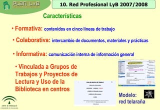 Características Vinculada a Grupos de Trabajos y Proyectos de Lectura y Uso de la Biblioteca en centros  10. Red Profesional LyB 2007/2008 Formativa:  contenidos en cinco líneas de trabajo Colaborativa:  intercambio de documentos, materiales y prácticas Informativa:  comunicación interna de información general  Modelo:  red telaraña 