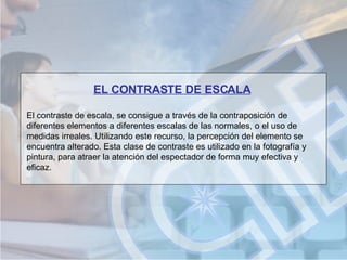 EL CONTRASTE DE ESCALA El contraste de escala, se consigue a través de la contraposición de diferentes elementos a diferentes escalas de las normales, o el uso de medidas irreales. Utilizando este recurso, la percepción del elemento se encuentra alterado. Esta clase de contraste es utilizado en la fotografía y pintura, para atraer la atención del espectador de forma muy efectiva y eficaz.  