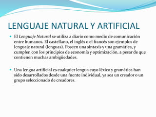LENGUAJE NATURAL Y ARTIFICIAL
 El Lenguaje Natural se utiliza a diario como medio de comunicación
entre humanos. El castellano, el inglés o el francés son ejemplos de
lenguaje natural (lenguas). Poseen una sintaxis y una gramática, y
cumplen con los principios de economía y optimización, a pesar de que
contienen muchas ambigüedades.
 Una lengua artificial es cualquier lengua cuyo léxico y gramática han
sido desarrollados desde una fuente individual, ya sea un creador o un
grupo seleccionado de creadores.
 