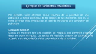 Ejemplos de Parámetros estadísticos
Por ejemplo, suele ofrecerse como resumen de la juventud de una
población la media aritmética de las edades de sus miembros, esto es, la
suma de todas ellas, dividida por el total de individuos que componen tal
población
Escalas de medición
Escalas de medición son una sucesión de medidas que permiten organizar
datos en orden jerárquico. Las escalas de medición, pueden ser clasificadas de
acuerdo a una degradación de las características de las variables.
 