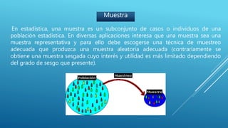 Muestra
En estadística, una muestra es un subconjunto de casos o individuos de una
población estadística. En diversas aplicaciones interesa que una muestra sea una
muestra representativa y para ello debe escogerse una técnica de muestreo
adecuada que produzca una muestra aleatoria adecuada (contrariamente se
obtiene una muestra sesgada cuyo interés y utilidad es más limitado dependiendo
del grado de sesgo que presente).
 