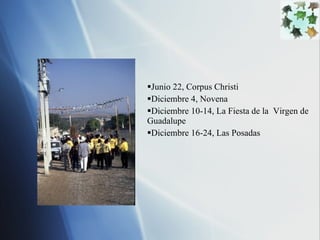 Junio 22, Corpus Christi  Diciembre 4, Novena Diciembre 10-14, La Fiesta de la  Virgen de Guadalupe Diciembre 16-24, Las Posadas 