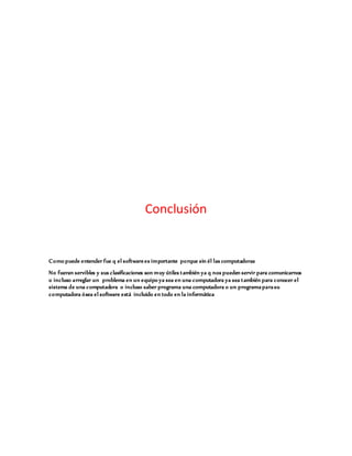 Conclusión
Como puede entender fue q el softwarees importante porque sin él las computadoras
No fueran servibles y sus clasificaciones son muy útiles también ya q nos pueden servir para comunicarnos
o incluso arreglar un problema en un equipo ya sea en una computadora ya sea también para conocer el
sistema de una computadora o incluso saber programa una computadora o un programaparasu
computadora ósea el software está incluido en todo en la informática
 