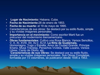 Lugar de Nacimiento:  Habana, Cuba. Fecha de Nacimiento: 28 de enero de 1853. Fecha de su muerte:  el 19 de mayo de 1895. Características de sus obras: Se destacó por su estilo fluido, simple y su vívidas imágenes personales.  Importancia en el movimiento:  Como escritor Martí fue un precursor del modernismo iberoamericano. Obras fundamentales:  Cultivo una Rosa Blanca, Versos Sencillos, V, X, XI, XVIII, XII, XLV, XLVI,  La Niña de Guatemala,  Homomagno, Yugo y Estrella, Amor de Ciudad Grande, Príncipe Enano, Musa Traviesa, Penachos Vívidos, Valle Lozano, Versos Libres, Canto de Otoño, etc.  Características de sus Obras:  Se destacó por su estilo fluido, simple y su vívidas imágenes personales. Sus Obras Completas, formadas por 73 volúmenes, se publicaron desde 1936 a 1953. 