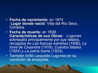Fecha de nacimiento:  en 1874   Lugar donde nació:  Villa del Río Seco, Córdoba. Fecha de muerte:  en 1838. Características de sus Obras:    Lugones sobresalió principalmente por sus relatos, recogidos en  Las fuerzas extrañas  (1906),  La torre de Casandra  (1919),  Cuentos fatales  (1924) y  La patria fuerte  (1933). También brilló Leopoldo Lugones en su condición de ensayista.  