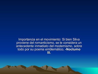 Importancia en el movimiento: Si bien Silva proviene del romanticismo, se le considera un antecedente inmediato del modernismo, sobre todo por su poema emblemático,  -Nocturno III. 