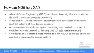 October 27th
, 2022 Event-driven temporal models for explanations - ETeMoX: explaining reinforcement learning
How can MDE help XAI?
● In Model-Driven Engineering (MDE), we already have significant experience
abstracting away unnecessary complexity
● At design time, we raise the level of abstraction so developers of a system
can think in terms of their domain concepts
● We can also do this while the system is running - we can build a model of
what the system is perceiving, thinking, and doing (a runtime model)
● If we decide on a common trace metamodel for this, we can reuse efforts on
introducing explainability across systems
4
 