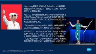 スティーブ・ジョブズのアドバイスがヒントに -Salesforceの新UI「Lightning」とは? | マイナビニュース
http://news.mynavi.jp/articles/2015/09/28/sf/
Lightning開発を統括したSalesforceの共同創
業者Paker Harris⽒は「創業して以来、最⼤の
変化」と意気込む。
そして、共同創業者兼CEOのMarc Benioff⽒と
ともにAppleのSteve Jobs⽒を訪ねた際にも
らったアドバイスがインスピレーションになっ
たことを明かした。
「Jobs⽒はモバイル向けに最初に体験を構築す
るようにと助⾔してくれた」とHarris⽒。
Harris⽒は、MicrosoftのCEO、Satya Nadella
⽒がイベント中、スマートフォンにキーボード
と画⾯を接続してデモを⾏ったことにも触れ、
「コンピューティングが変わっており、われわ
れも考えを変えていく必要がある」と述べた。
 