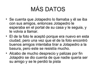 MÁS DATOS Se cuenta que Jotapedro lo llamaba y él se iba con sus amigos, entonces Jotapedro le esperaba en el portal de su casa y le seguia, y le volvia a llamar. El de la foto le aceptó porque era nuevo en esta ciudad, pero una vez que el de la foto encontró buenos amigos intentaba tirar a Jotapedro a la basura, pero este se resistía mucho. Alcabo de mucho desprecio y palizas por fin Jotapdro se dio cuenta de que nadie queria ser su amigo y se le perdió la pista 