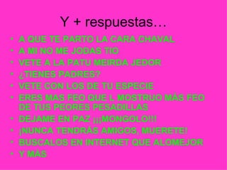Y + respuestas… A QUE TE PARTO LA CARA CHAVAL A MI NO ME JODAS TIO VETE A LA PATU MEIRDA JEDOR ¿TIENES PADRES? VETE CON LOS DE TU ESPECIE ERES MAS FEO QUE L MOSTRUO MÁS FEO DE TUS PEORES PESADILLAS DEJAME EN PAZ ¡¡¡MONGOLO!!! ¡NUNCA TENDRÁS AMIGOS, MUERETE! BUSCALOS EN INTERNET QUE ALOMEJOR Y MÁS 