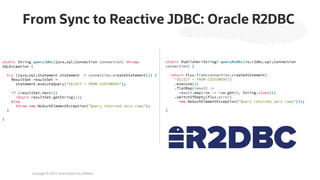 Copyright © 2023, Oracle and/or its affiliates
From Sync to Reactive JDBC: Oracle R2DBC
static String queryJdbc(java.sql.Connection connection) throws
SQLException {
try (java.sql.Statement statement = connection.createStatement()) {
ResultSet resultSet =
statement.executeQuery("SELECT * FROM CUSTOMERS");
if (resultSet.next())
return resultSet.getString(1);
else
throw new NoSuchElementException("Query returned zero rows");
}
}
static Publisher<String> queryR2dbc(io.r2dbc.spi.Connection
connection) {
return Flux.from(connection.createStatement(
"SELECT * FROM CUSTOMERS")
.execute())
.flatMap(result ->
result.map(row -> row.get(0, String.class)))
.switchIfEmpty(Flux.error(
new NoSuchElementException("Query returned zero rows")));
}
 