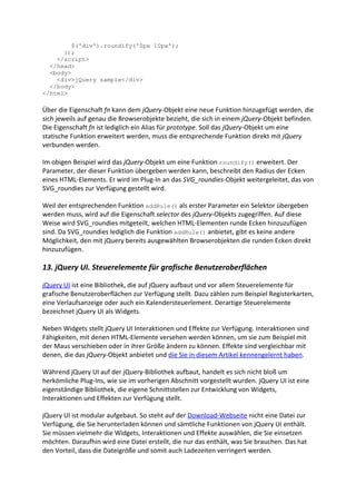 $('div').roundify('0px 10px');
      });
    </script>
  </head>
  <body>
    <div>jQuery sample</div>
  </body>
</html>

Über die Eigenschaft fn kann dem jQuery-Objekt eine neue Funktion hinzugefügt werden, die
sich jeweils auf genau die Browserobjekte bezieht, die sich in einem jQuery-Objekt befinden.
Die Eigenschaft fn ist lediglich ein Alias für prototype. Soll das jQuery-Objekt um eine
statische Funktion erweitert werden, muss die entsprechende Funktion direkt mit jQuery
verbunden werden.

Im obigen Beispiel wird das jQuery-Objekt um eine Funktion roundify() erweitert. Der
Parameter, der dieser Funktion übergeben werden kann, beschreibt den Radius der Ecken
eines HTML-Elements. Er wird im Plug-In an das SVG_roundies-Objekt weitergeleitet, das von
SVG_roundies zur Verfügung gestellt wird.

Weil der entsprechenden Funktion addRule() als erster Parameter ein Selektor übergeben
werden muss, wird auf die Eigenschaft selector des jQuery-Objekts zugegriffen. Auf diese
Weise wird SVG_roundies mitgeteilt, welchen HTML-Elementen runde Ecken hinzuzufügen
sind. Da SVG_roundies lediglich die Funktion addRule() anbietet, gibt es keine andere
Möglichkeit, den mit jQuery bereits ausgewählten Browserobjekten die runden Ecken direkt
hinzuzufügen.

13. jQuery UI. Steuerelemente für grafische Benutzeroberflächen

jQuery UI ist eine Bibliothek, die auf jQuery aufbaut und vor allem Steuerelemente für
grafische Benutzeroberflächen zur Verfügung stellt. Dazu zählen zum Beispiel Registerkarten,
eine Verlaufsanzeige oder auch ein Kalendersteuerlement. Derartige Steuerelemente
bezeichnet jQuery UI als Widgets.

Neben Widgets stellt jQuery UI Interaktionen und Effekte zur Verfügung. Interaktionen sind
Fähigkeiten, mit denen HTML-Elemente versehen werden können, um sie zum Beispiel mit
der Maus verschieben oder in ihrer Größe ändern zu können. Effekte sind vergleichbar mit
denen, die das jQuery-Objekt anbietet und die Sie in diesem Artikel kennengelernt haben.

Während jQuery UI auf der jQuery-Bibliothek aufbaut, handelt es sich nicht bloß um
herkömliche Plug-Ins, wie sie im vorherigen Abschnitt vorgestellt wurden. jQuery UI ist eine
eigenständige Bibliothek, die eigene Schnittstellen zur Entwicklung von Widgets,
Interaktionen und Effekten zur Verfügung stellt.

jQuery UI ist modular aufgebaut. So steht auf der Download-Webseite nicht eine Datei zur
Verfügung, die Sie herunterladen können und sämtliche Funktionen von jQuery UI enthält.
Sie müssen vielmehr die Widgets, Interaktionen und Effekte auswählen, die Sie einsetzen
möchten. Daraufhin wird eine Datei erstellt, die nur das enthält, was Sie brauchen. Das hat
den Vorteil, dass die Dateigröße und somit auch Ladezeiten verringert werden.
 