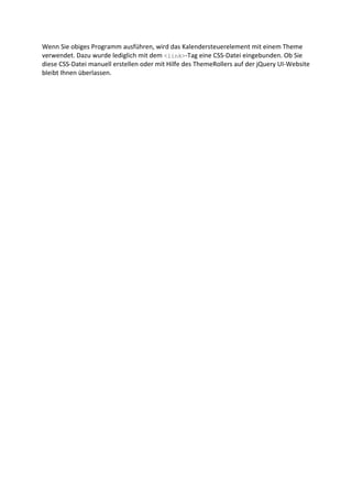 Wenn Sie obiges Programm ausführen, wird das Kalendersteuerelement mit einem Theme
verwendet. Dazu wurde lediglich mit dem <link>-Tag eine CSS-Datei eingebunden. Ob Sie
diese CSS-Datei manuell erstellen oder mit Hilfe des ThemeRollers auf der jQuery UI-Website
bleibt Ihnen überlassen.
 