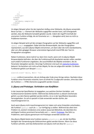 }
      });
    </script>
  </head>
  <body>
    <p>jQuery sample</p>
  </body>
</html>

Im obigen Beispiel sehen Sie den typischen Aufbau einer Webseite, die jQuery verwendet.
Bevor auf das <p>-Element der Webseite zugegriffen werden kann, soll sichergestellt
werden, dass die Webseite komplett geladen wurde. Indem der Zugriff innerhalb der
anonymen Funktion erfolgt, die als Parameter an $() übergeben wird, kann es nicht zu
Problemen kommen.

Im obigen Beispiel wird auf den einzigen Paragraphen auf der Webseite zugegriffen und
jQuery sample ausgegeben. Dabei wird das Browserobjekt, das den Paragraphen
repräsentiert, aus dem jQuery-Objekt entnommen, um dann über die nicht-standardisierte,
aber von allen gängigen Browser unterstützte Eigenschaft innerHTML den Text im
Paragraphen auszugeben.

Neben Funktionen, deren Aufruf nur dann Sinn macht, wenn sich im jQuery-Objekt
Browserobjekte befinden, die über die Funktionsaufrufe bearbeitet werden sollen, werden
auch andere Funktionen angeboten, die ausschließlich die Objekte verändern, die als
Parameter übergeben werden. Derartige Funktionen sind auch als statische Funktionen
bekannt: Sie beziehen sich nicht auf das Objekt, für das sie aufgerufen werden. Zu diesen
Funktionen gehört zum Beispiel trim().

alert($.trim(' Hallo, Welt! '));

trim() entfernt Leerzeichen, die am Anfang oder Ende eines Strings stehen. Nachdem diese
Funktion einen Parameter erwartet, kann sie direkt für $ aufgerufen werden, ohne dass über
die Funktion $() HTML-Elemente ausgewählt werden müssen.

3. jQuery und Prototype. Verhindern von Konflikten

In der Javascript-Spezifikation ist angegeben, aus welchen Zeichen Variablen- und
Funktionsnamen bestehen dürfen. Während das Dollarzeichen zu diesem Zeichensatz
gehört, aus dem Namen gebildet werden dürfen, ist es in der Spezifikation besonders
hervorgehoben. So soll es speziell in Code verwendet werden dürfen, der
maschinengeneriert ist.

Auch wenn jQuery nicht maschinengeneriert ist, haben sich seine Entwickler entschieden,
die Funktion jQuery() auch als $() zur Verfügung zu stellen. Während das allein kein
Problem ist, existiert mindestens eine andere Javascript-Bibliothek, die ebenfalls ihre
wichtigste Funktion prominent hervorhebt und $() nennt: Prototype. Das führt zu
Problemen, wenn jQuery gemeinsam mit Prototype verwendet werden soll.

Das jQuery-Objekt bietet eine Funktion namens noConflict() an, mit der Konflikte
bezüglich der Verwendung des Dollarzeichens gelöst werden können. Wenn Sie diese
Funktion aufrufen, wird das Dollarzeichen von jQuery nicht als Alias für jQuery()
 