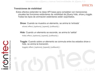 Introducción a jQuery y nuevas funcionalidades de jQuery 1.3

                                                                       EFFECTS
Transiciones de visibilidad
 Estos efectos extienden la clase API base para completar con transiciones
   visuales las funciones estándares de visibilidad de jQuery hide, show y toggle.
   Todas los tipos de animación estándares están soportados.


     Show: Cuando se muestra un elemento, se anima la 'entrada'
       show( effect, [options], [speed], [callback] )


     Hide: Cuando un elemento se esconde, se anima la 'salida'
       hide( effect, [options], [speed], [callback] )


     Toggle: Cuando sobre un elemento se conmuta entre los estados show o
       hide, se anima la transición.
       toggle( effect, [options], [speed], [callback] )
 