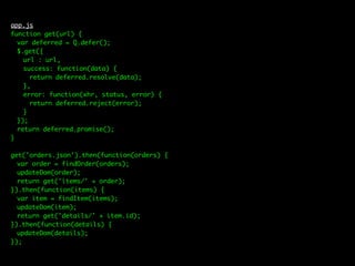 app.js
function get(url) {
var deferred = Q.defer();
$.get({
url : url,
success: function(data) {
return deferred.resolve(data);
},
error: function(xhr, status, error) {
return deferred.reject(error);
}
});
return deferred.promise();
}
get('orders.json').then(function(orders) {
var order = findOrder(orders);
updateDom(order);
return get('items/' + order);
}).then(function(items) {
var item = findItem(items);
updateDom(item);
return get('details/' + item.id);
}).then(function(details) {
updateDom(details);
});
 