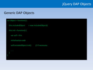 jQuery DAP Objects

Generic DAP Objects
 var Object = function() {

     this.includedObject        = new IncludedObject()

     this.init = function() {

         var self = this

         initialisation code

         self.includedObject.init()     // if necessary

         ...
     }
 }
 
