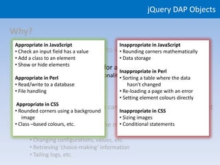 jQuery DAP Objects

Why?
Appropriate in JavaScript                Inappropriate in JavaScript
  • Rich front-end functionality to
• Check an input field has a value     improve user experience
                                         • Rounding corners mathematically
• Add a class to an element              • Data storage
• Show or hide elements
 • Use appropriate languages for appropriate parts of the system
                                   Inappropriate in Perl
        • JavaScript
Appropriate in Perl for browser functionality Sorting a table where the data
                                             •
        • CSS to database
• Read/write forastyling                         hasn't changed
        • Perl for
• File handling server functionality         • Re-loading a page with an error
                                             • Setting element colours directly
 Appropriate in CSS
  • Avoid server-side work than can Inappropriate in CSS on the client
• Rounded corners using a background
                                             be done (quicker!)
    image                                    • Sizing images
  • Avoid re-loading pages ‘in the middle of a task’, e.g.:
• Class –based colours, etc.                 • Conditional statements
     • Validating input values
     • Changing configurations, values, etc.
     • Retrieving ‘choice-making’ information
     • Tailing logs, etc.
 