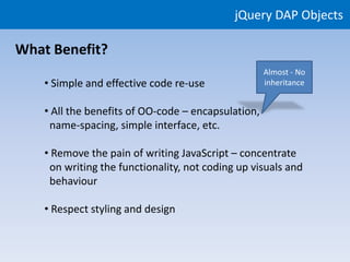 jQuery DAP Objects

What Benefit?
                                                     Almost - No
    • Simple and effective code re-use               inheritance


    • All the benefits of OO-code – encapsulation,
     name-spacing, simple interface, etc.

    • Remove the pain of writing JavaScript – concentrate
     on writing the functionality, not coding up visuals and
     behaviour

    • Respect styling and design
 