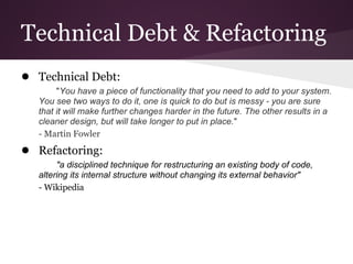 Technical Debt & Refactoring
● Technical Debt:
        "You have a piece of functionality that you need to add to your system.
   You see two ways to do it, one is quick to do but is messy - you are sure
   that it will make further changes harder in the future. The other results in a
   cleaner design, but will take longer to put in place."
   - Martin Fowler
● Refactoring:
        "a disciplined technique for restructuring an existing body of code,
   altering its internal structure without changing its external behavior"
   - Wikipedia
 
