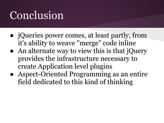 Conclusion
● jQueries power comes, at least partly, from
  it's ability to weave "merge" code inline
● An alternate way to view this is that jQuery
  provides the infrastructure necessary to
  create Application level plugins
● Aspect-Oriented Programming as an entire
  field dedicated to this kind of thinking
 