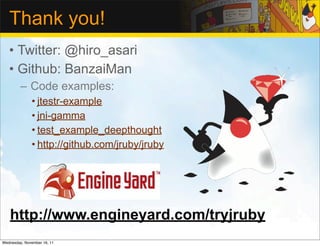 Thank you!
   • Twitter: @hiro_asari
   • Github: BanzaiMan
         – Code examples:
              • jtestr-example
              • jni-gamma
              • test_example_deepthought
              • http://github.com/jruby/jruby




   http://www.engineyard.com/tryjruby
Wednesday, November 16, 11
 