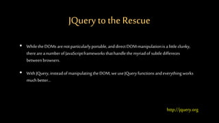 JQuery tothe Rescue
• While the DOMs arenotparticularlyportable, and direct DOM manipulationis alittleclunky,
therearea number of JavaScriptframeworks thathandle themyriad of subtlediffereces
between browsers.
• WithJQuery, insteadof manipulatingtheDOM, we useJQuery functions andeverything works
much better...
http://jquery.org
 