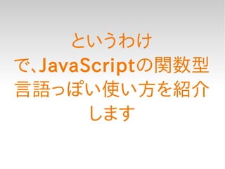 というわけ
で、JavaScriptの関数型
言語っぽい使い方を紹介
       します
 